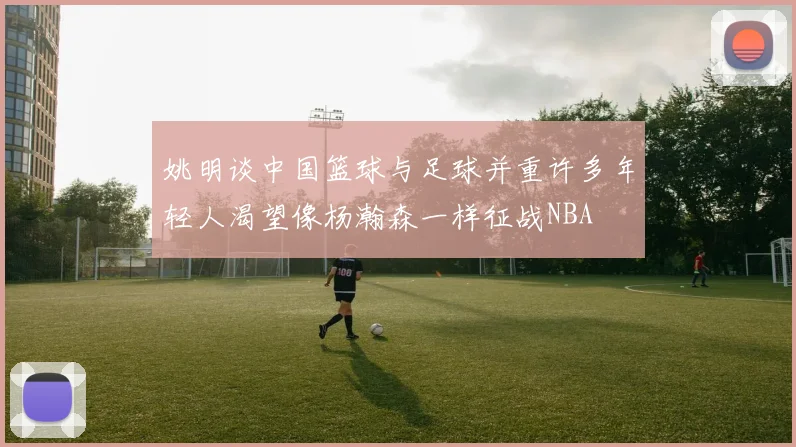 姚明谈中国篮球与足球并重许多年轻人渴望像杨瀚森一样征战NBA
