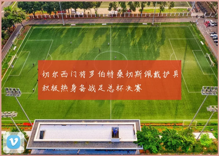 切尔西门将罗伯特桑切斯佩戴护具积极热身备战足总杯决赛