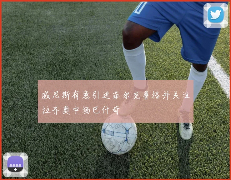 威尼斯有意引进菲尔克鲁格并关注拉齐奥中场巴什奇