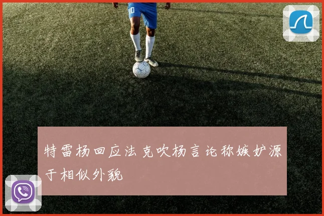 特雷杨回应法克吹杨言论称嫉妒源于相似外貌