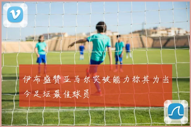 伊布盛赞亚马尔突破能力称其为当今足坛最佳球员