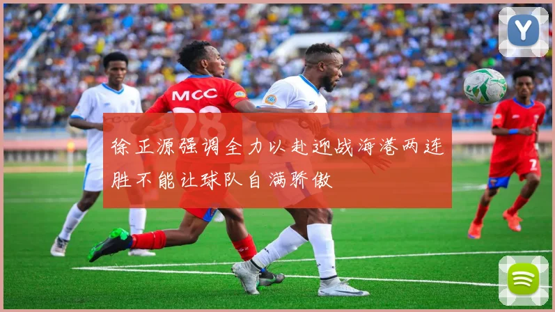徐正源强调全力以赴迎战海港两连胜不能让球队自满骄傲