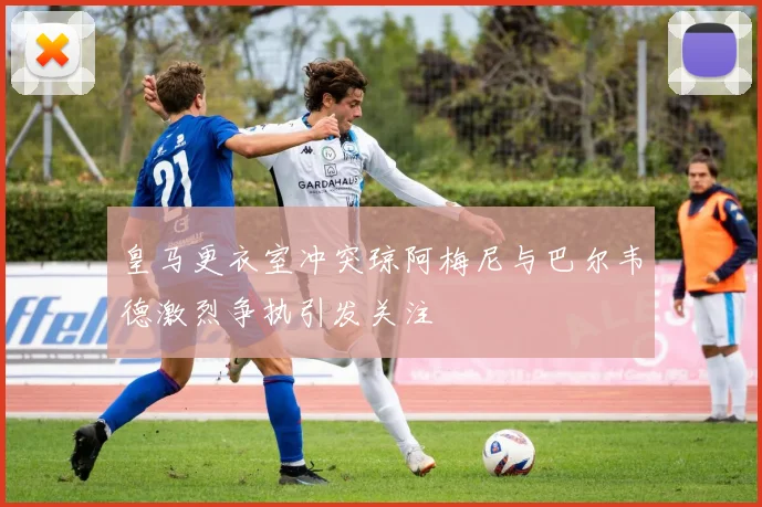 皇马更衣室冲突琼阿梅尼与巴尔韦德激烈争执引发关注