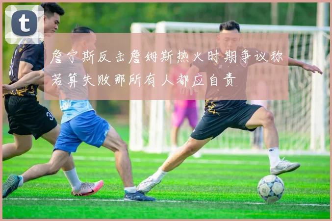 詹宁斯反击詹姆斯热火时期争议称若算失败那所有人都应自责