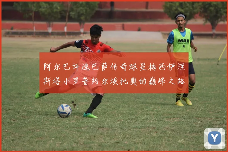 阿尔巴评选巴萨传奇球星梅西伊涅斯塔小罗普约尔埃托奥的巅峰之路