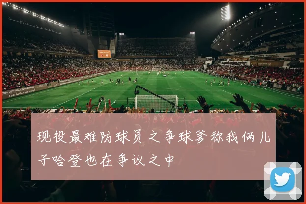 现役最难防球员之争球爹称我俩儿子哈登也在争议之中