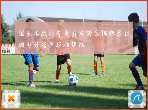 国米客战拉齐奥首发阵容揭晓图拉姆与劳塔罗搭档锋线