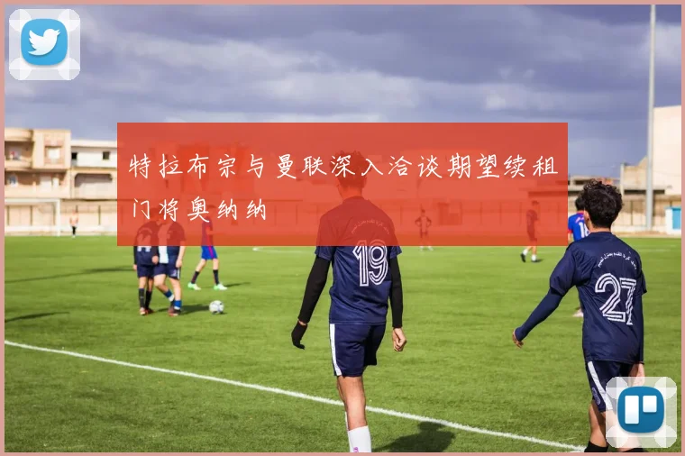 特拉布宗与曼联深入洽谈期望续租门将奥纳纳